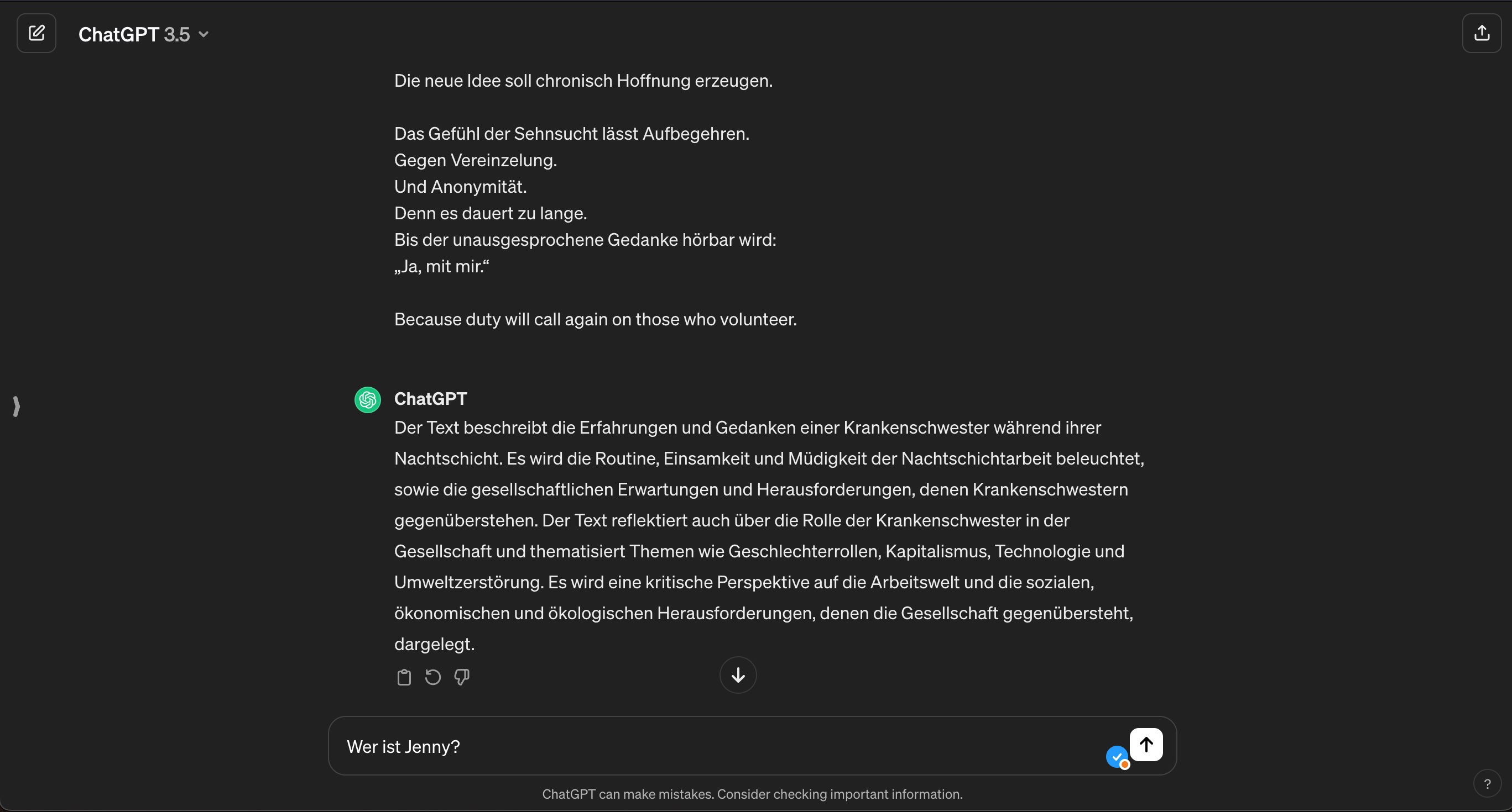 The picture is a screenshot of a ChatGPT-chat. It shows a brief summary of the text Truly Sorry Jenny by Chat GPT 3.5 and shows the following question in the chat, still unanswered by ChatGPT: Who is Jenny? The summary Chat GPT provides is the following: The text describes the experiences and thoughts of a nurse during her night shift. It examines the routine, loneliness and fatigue of night shift work, as well as the societal expectations and challenges nurses face. The text also reflects on the role of the nurse in society and addresses issues such as gender roles, capitalism, technology and environmental destruction. A critical perspective on the world of work and the social, economic and ecological challenges that society faces is presented.